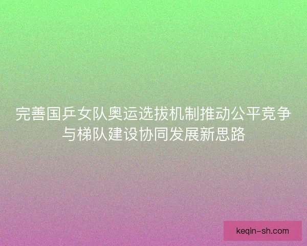 完善国乒女队奥运选拔机制推动公平竞争与梯队建设协同发展新思路