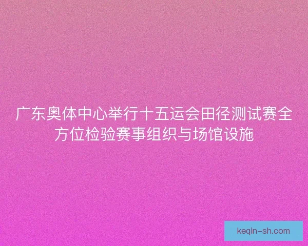 广东奥体中心举行十五运会田径测试赛全方位检验赛事组织与场馆设施